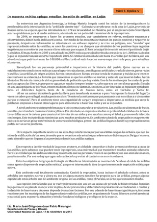 De mascota exótica a plaga: estudian invasión de ardillas en Luján
En entrevista con Argentina Investiga, la biologa Mariela Borgnia conto los inicios de la investigacion en la
problematica de la introduccion de la “ardilla de vientre rojo” -Callosciuruserythraeus- en la zona de Lujan, provincia de
Buenos Aires. La especie, que fue introducida en 1970 en la Localidad de Flandria, por el empresario Julio Steverlynck,
acarrea problemas para el medio ambiente, ademas de ser un potencial transmisor de la leptospirosis.
En 2004, se empezaron a hacer los primeros estudios, que consistieron en relevar, mediante encuestas y
observaciones,donde había ardillasen la zona. Por medio de lasencuestasse marcan los puntospositivos y negativosde
presencia, despues esa informacion se introduce en un software especial y se crea un polígono, una “mancha” que
representa donde estan las ardillas, se unen los positivos y se chequea que alrededor de los positivos haya registros
negativospara corroborar que esa sea el area mínima que ocupan. El foco principal de invasion esta en el partidode Lujan
y aledanos.El mapa hechoen 2005 yactualizadoen 2009, indica que estan distribuidasen un area de 1.300 km cuadrados
y que se expandieron casi un 50% respecto de 2005. Se estimaron densidadesde hasta 15 ardillaspor hectarea, con una
abundancia que podría alcanzar las 100.000 ardillas. Loideal sería hacer un nuevomapa dentrode poco, para actualizar
el anterior.
Steverlynck fue un personaje primordial e importante en la historia del pueblo. Quiso recrear en su
establecimientocondicionesexoticasy para lograrlotrajoplantas, armolagunasartificiales, trasladociervos,pavosreales
y ardillas.Lasardillas,de origen asiatico, fueron compradasen Europa en una tienda de mascotas y traídaspara tener en
cautiverio en su estancia. La historia que conocemos es que las ardillas se morían y antes de que mueran todas, fueron
liberadas.Nomas de cinco y de ahí se generotoda la poblacion que hoy existe. Uno de los motivos por los cuales la gente
que las captura las libera, es porque no aguantan mucho tiempoel encierro, salvo que sea un corral muygrande. Si estan
en una jaula pequena se estresan, emiten ruidosmolestosose lastiman. Entonces, al ser liberadasse expanden yproducen
focos en diferentes lugares, tanto de la provincia de Buenos Aires, como en Cordoba y Santa Fe.
Al ser un animal atractivo la gente las lleva para tenerlas de mascotas o para “enriquecer la fauna del lugar”, a
vecessin saber que esilegal, mucha gente nosdice: “Nosotroslassoltamos porque pensamosque nose iban a ir de nuestro
parque o estancia”. Pero el ambiente tiene una capacidad de carga y empiezan a dispersarse. A medida que crece la
poblacion empiezan a buscar otros lugares para alimentarse o hacer sus nidos y así se expanden.
A nivel ambiente existen problemaspara lossistemasnaturalesyproductivos. Lasardillasse alimentan de frutos,
semillas,perotambien consumen brotesyflores.Por otro lado, se empezoa estudiar en profundidad el danoa los arboles.
Lasardillassacan la corteza para construir el interior de sus nidos y eso seca las ramasy el arbol y promueve la infeccion
con hongos. Esto trae perdidaseconomicas para muchos productores. En ambientesdonde la vegetacion es mayormente
exotica no sería tan grave en terminosde conservacion biologica, perosi las ardillasllegaran donde hayvegetacion nativa
podría ser un serio problema.
Otro impacto importante ocurre en las aves. Hay interferencia porque lasardillasocupan los arboles,que son los
sitios de nidificacion de las aves,de modo que se necesitan masestudiospara determinar dichoimpacto. De igual manera,
sería deseable que no lleguen a las provincias donde hay ardillas nativas.
Con respectoa la enfermedad de la que son vectores, es difícil de comprobar sihubo personasenfermasa causa de
las ardillas, pero sabemos que pueden tener leptospirosis, una enfermedad que transmiten muchos animales silvestres.
Perosí es verdad que lasardillasestan muyen contacto con las personas, viven en sus jardinesyno son animalesmansos,
pueden morder. Por eso no hay que agarrarlas ni tocarlas y evitar el contacto con su orina o heces.
Entre los objetivos del grupo de Ecología de Mamíferos Introducidosse cuenta el de “evaluar el rol de las ardillas
como agente dispersor de vegetacion exotica”, ya que es interesante la idea de que tenemos mas vegetacion exotica que
nativa.
Este ambiente esta totalmente antropizado. Cambio la vegetacion, hasta incluso el arbolado urbano, antes se
arbolaba con especies nativas y ahora no, eso de alguna manera tambien fue propicio para las ardillas, porque algunas
especies de estos arboles son del ambiente original de las ardillas, como el Paraíso, un arbol que consumen mucho.
Las especies introducidasque se vuelven invasorasson una de las causas de perdida de biodiversidad. Entonces
hay que hacer un plan de manejo: esto implica, desde prevencion y deteccion temprana hasta la erradicacion o control y
la decision de hacer una u otra cosa depende de muchos factores. Por eso, ademasde hacer investigacion pura, iniciamos
reunionescon los municipiosde los lugaresdonde estan las ardillas, con organismosde Fauna Silvestre a nivel provincial
y nacional, para exponer la situacion y brindar los datos biologicos y ecologicos de la especie.
Lic. María José Ghignone-Juan Pablo Marangon
Departamento de Prensa y Difusión
Universidad Nacional de Luján. 17 de noviembre de 2014
Punto 6- Opción A
 