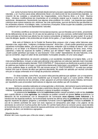Control de palomas en la Ciudad de Buenos Aires
Los seres humanos hemos demostrado desde siempre una gran capacidad para modificar ambientes
naturales, y en muchos casos estas alteraciones llevan a la destrucción de los ecosistemas originales. La
creación de las ciudades y actualmente las megaciudades, como Buenos Aires y el Gran Buenos
Aires, introduce modificaciones tan importantes en el ambiente original que la mayoría de las especies
autóctonas desaparecen, favoreciendo que algunas otras proliferen sin control. Las especies que pueden
colonizar esos nuevos espacios son, entonces, las más oportunistas, que son de hecho las que abundan en
los ambientes urbanos: murciélagos, ratas, cucarachas y mosquitos. Estas ocupan las ciudades y aumentan
su población por la ausencia de depredadores naturales.
En ámbitos científicos se estudian microscópicas esporas,que son llevadas por el viento, proveniente
de las defecaciones de las aves. En el caso de las palomas no hay una zoonosis, (enfermedad transmitida
de los animales al hombre) que afecte hoy de manera contundente al habitante de esta ciudad. Si se da el
caso de alergias. Iguales a las producidas por el pelo de los gatos. ¿Y que haríamos? ¿Salir a matar gatos?
Ante esto el Gobierno de la Ciudad de Buenos Aires propuso criar y luego soltar halcones para
depredar a las, según ellos, “malignas y molestas invasoras”. Ahora bien, ¿Quien puede garantizar que estos
cazadores municipales alados, que eso serían los halcones, entiendan que su trabajo es atacar “sólo” a las
palomas y no se dirijan a la Reserva Ecológica de Costanera Sur a alimentarse de teros, loros, mirlos,
calandrias y todas las especies de reptiles y anfibios que allí habitan? Nadie. Seriamente nadie puede.
¿Quién puede garantizar que luego no sea necesario “criar y soltar” depredadores de esto halcones, si es
que se convierten, según el saber de las autoridades municipales actuales, en una nueva plaga?.
Algunas alternativas de solución -probadas y con excelentes resultados en la lejana Italia, y en la
más cercana Mendoza, incluyen un plan para alimentar a las palomas con cebo (por ejemplo maíz) mezclado
con un producto anticonceptivo llamado “OVO CONTROLP”. Esteproducto se dosifica de acuerdo al número
de palomas que habitan en el lugar y se administra diariamente hasta lograr una población “aceptable” para
la zona, pudiendo llegar al control del 70% del número actual. El “OVO CONTROL P” no evita que pongan
huevos sino que el número de ellos que germina descienda. No puede ser aplicado por vecinos comunes
sino por un equipo entrenado en el manejo de productos sanitarios.
En otras ciudades, comoParís, se usaron nidos para las palomas que agitaban -por un mecanismo
eléctrico- a los huevos de estas aves impidiendo que la mayoría de lugar a un nuevo pichón. ONGs de
defensa de los derechos de los animales, si bien apoyaron en primera instancia estos métodos, terminaron
por repudiarlos pues provocaban lastimaduras en algunas aves adultas que allí incubaban.
Asimismo,estudios realizados en zonas agrícolas y vitivinícolas, demostraron que la reintroducción
de rapaces evita que especies como zorzales y estorninos devoren la producción. El proyecto puede evitar
millones de pérdidas económicas en viticultura y mejorar el equilibrio ecológico.
La presencia de bandadas como los estorninos pueden causar suciedad y ruido en las ciudades
pero cuando afectan a zonas agrícolas, las molestias se pueden convertir en graves daños económicos. La
alteración de los ecosistemas, con la desaparición de numerosas aves rapaces como halcones y la
introducción de especies exóticas, ha incrementado durante los últimos años los problemas de relación entre
algunas especies de pájaros gregarios y actividades humanas como la agricultura o incluso la aviación. El
uso de la cetrería (actividad de cazar con aves rapaces) en aeropuertos para alejar a los pájaros de las
aeronaves es común en muchos puntos del mundo. En cambio hasta ahora se conocen pocos casos de éxito
en la reintroducción en el medio natural de rapaces autóctonas como medio para controlar las plagas de pájaros
gregarios, es decir, con tendencia a agruparse.
Eduardo Murphy
Director del Centro Argentino para el Derecho Animal y Ambiental
Punto 6- Opción B
 