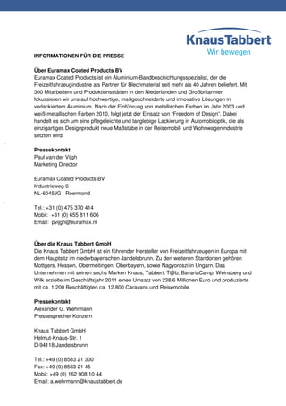 INFORMATIONEN FÜR DIE PRESSE

Über Euramax Coated Products BV
Euramax Coated Products ist ein Aluminium-Bandbeschichtungsspezialist, der die
Freizeitfahrzeugindustrie als Partner für Blechmaterial seit mehr als 40 Jahren beliefert. Mit
300 Mitarbeitern und Produktionsstätten in den Niederlanden und Großbritannien
fokussieren wir uns auf hochwertige, maßgeschneiderte und innovative Lösungen in
vorlackiertem Aluminium. Nach der Einführung von metallischen Farben im Jahr 2003 und
weiß-metallischen Farben 2010, folgt jetzt der Einsatz von “Freedom of Design”. Dabei
handelt es sich um eine pflegeleichte und langlebige Lackierung in Automobiloptik, die als
einzigartiges Designprodukt neue Maßstäbe in der Reisemobil- und Wohnwagenindustrie
setzten wird.

Pressekontakt
Paul van der Vijgh
Marketing Director

Euramax Coated Products BV
Industrieweg 6
NL-6045JG Roermond

Tel.: +31 (0) 475 370 414
Mobil: +31 (0) 655 811 606
Email: pvijgh@euramax.nl



Über die Knaus Tabbert GmbH
Die Knaus Tabbert GmbH ist ein führender Hersteller von Freizeitfahrzeugen in Europa mit
dem Hauptsitz im niederbayerischen Jandelsbrunn. Zu den weiteren Standorten gehören
Mottgers, Hessen, Obermeitingen, Oberbayern, sowie Nagyoroszi in Ungarn. Das
Unternehmen mit seinen sechs Marken Knaus, Tabbert, T@b, BavariaCamp, Weinsberg und
Wilk erzielte im Geschäftsjahr 2011 einen Umsatz von 238,6 Millionen Euro und produzierte
mit ca. 1.200 Beschäftigten ca. 12.800 Caravans und Reisemobile.

Pressekontakt
Alexander G. Wehrmann
Pressesprecher Konzern

Knaus Tabbert GmbH
Helmut-Knaus-Str. 1
D-94118 Jandelsbrunn

Tel.: +49 (0) 8583 21 300
Fax: +49 (0) 8583 21 45
Mobil: +49 (0) 162 908 10 44
Email: a.wehrmann@knaustabbert.de
 