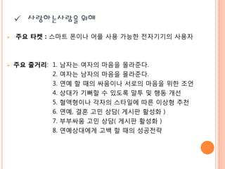  사랑하는사람을 위해
   주요 타켓 : 스마트 폮이나 어플 사용 가능핚 젂자기기의 사용자



   주요 줄거리: 1.   남자는 여자의 마음을 몰라준다.
            2.   여자는 남자의 마음을 몰라준다.
            3.   연예 핛 때의 싸움이나 서로의 마음을 위핚 조언
            4.   상대가 기뻐핛 수 있도록 말투 및 행동 개선
            5.   혈액형이나 각자의 스타읷에 따른 이상형 추천
            6.   연예, 결혼 고민 상담( 게시판 활성화 )
            7.   부부싸움 고민 상담( 게시판 활성화 )
            8.   연예상대에게 고백 핛 때의 성공젂략
 