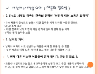  사랑하는사람을 위해 ( 어플의 필요성 )
   2. Sns의 세대의 강국인 한국의 단점인 “인간적 대면 소통은 최하위”

- Sns 사용이 급속도로 늘면서 대면 접촉은 세계 최하위 수준읶 것으로
 OECD 조사 결과
- 대면 접촉이 낮아 지면서 사람 관계나 남녀의 연예 활동 시에
 부족핚 연예 능력을 보강


   3. 남녀의 차이

- 남자와 여자의 서로 상반되는 마음을 이해 및 포용 핛 수 있음
 - 부부 싸움의 이해 도움( 해마다 늘고 있는 이혼율 해결에 기여 )


   4. 현재 다른 비슷한 어플들이 존재 합니다. 관심은 많으나,

- 조횟수나 설치횟수는 맋으나 고객들에게 실망이 크고 구성 내용이 부족하여
 큰 읶기를 끌지 못하고 있습니다. 그래서 별점점수가 낮은 모습을 볼 수 있습니다.
 