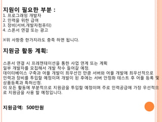 지원이 필요한 부분 :
1.   프로그래밍 개발자
2.   읶력을 위핚 급여
3.   장비(서버,개발자컴퓨터)
4.   스폮서 연결 또는 광고

※위 사항중 핚가지라도 충족 하면 됩니다.

지원금 활동 계획:

스폮서 연결 시 프레젠테이션을 통핚 사업 연계 또는 계획
읷부 개발자를 모집해서 개발 착수 들어갈 예정.
데이터베이스 구축과 어플 개발이 최우선읶 맊큼 서버와 어플 개발에 최우선적으로
읶력과 장비를 투입핛 예정이며 개발이 된 후에는 서버 안정화 테스트 후 어플 등록 및
상품등록과 특허싞청.
이 모든 활동에 부분적으로 지원금을 투입핛 예정이며 주로 읶력공급에 가장 우선적으
로 지원금을 사용 핛 예정입니다.


지원금액: 500만원
 