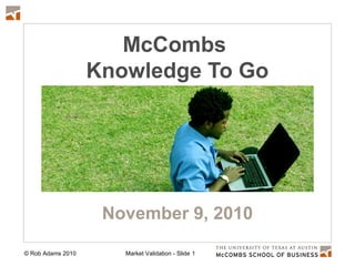 © Rob Adams 2010 Market Validation - Slide 1
McCombs
Knowledge To Go
November 9, 2010
 