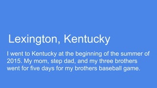 Lexington, Kentucky
I went to Kentucky at the beginning of the summer of
2015. My mom, step dad, and my three brothers
went for five days for my brothers baseball game.
 