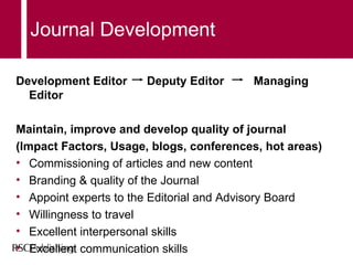 Journal Development Development Editor  Deputy Editor  Managing Editor Maintain, improve and develop quality of journal (Impact Factors, Usage, blogs, conferences, hot areas) ‏ Commissioning of articles and new content Branding & quality of the Journal Appoint experts to the Editorial and Advisory Board Willingness to travel Excellent interpersonal skills Excellent communication skills 