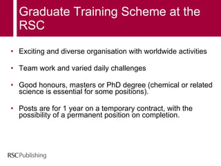 Graduate Training Scheme at the RSC Exciting and diverse organisation with worldwide activities Team work and varied daily challenges      Good honours, masters or PhD degree (chemical or related science is essential for some positions). Posts are for 1 year on a temporary contract, with the possibility of a permanent position on completion. 