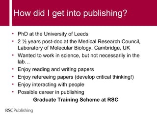 How did I get into publishing? PhD at the University of Leeds 2 ½ years post-doc at the Medical Research Council, Laboratory of Molecular Biology, Cambridge, UK Wanted to work in science, but not necessarily in the lab… Enjoy reading and writing papers Enjoy refereeing papers (develop critical thinking!)  Enjoy interacting with people Possible career in publishing  Graduate Training Scheme at RSC 