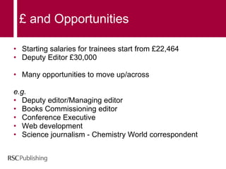 £ and Opportunities Starting salaries for trainees start from £22,464 Deputy Editor £30,000 Many opportunities to move up/across  e.g. Deputy editor/Managing editor Books Commissioning editor Conference Executive Web development  Science journalism - Chemistry World correspondent 