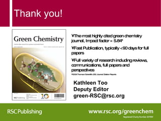 Thank you! The most highly cited green chemistry journal, Impact factor = 5.84* Fast Publication, typically <90 days for full papers Full variety of research including reviews, communications, full papers and perspectives *2009 Thomson Scientific (ISI) Journal Citation Reports Kathleen Too Deputy Editor  [email_address] 