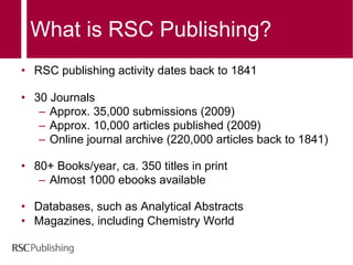 What is RSC Publishing? RSC  publishing activity dates back to 1841 30 Journals Approx. 35,000 submissions (2009) Approx. 10,000 articles published (2009) Online journal archive (220,000 articles back to 1841) 80+ Books/year, ca. 350 titles in print Almost 1000 ebooks available   Databases, such as Analytical Abstracts Magazines, including Chemistry World 
