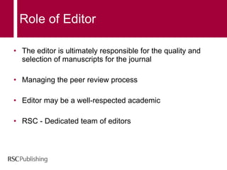 The editor is ultimately responsible for the quality and selection of manuscripts for the journal Managing the peer review process Editor may be a well-respected academic  RSC - Dedicated team of editors  Role of Editor 