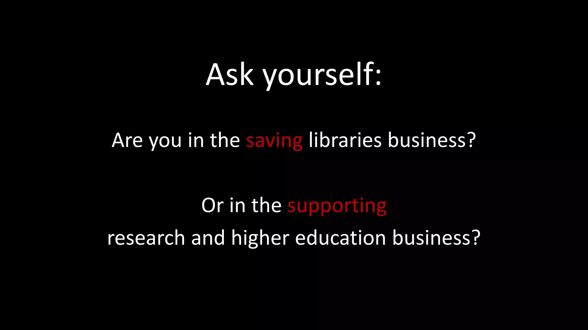 Ask yourself:
Are you in the saving libraries business?
Or in the supporting
research and higher education business?
 