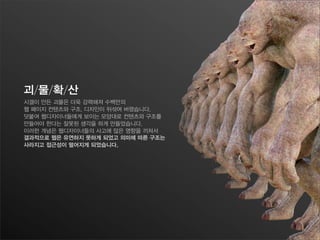 괴/물/확/산
시겔이 만든 괴물은 더욱 강력해져 수백만의
웹 페이지 컨텐츠와 구조, 디자인이 뒤섞여 버렸습니다.
덧붙여 웹디자이너들에게 보이는 모양대로 컨텐츠와 구조를
만들어야 한다는 잘못된 생각을 하게 만들었습니다.
이러한 개념은 웹디자이너들의 사고에 많은 영향을 끼쳐서
결과적으로 웹은 유연하지 못하게 되었고 의미에 따른 구조는
사라지고 접근성이 떨어지게 되었습니다.
 