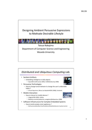 Designing Ambient Persuasive Expressions  
      to Mo6vate Desirable Lifestyle



                Tatsuo Nakajima 
 Department of Computer Science and Engineering 
               Waseda University




Distributed and Ubiquitous Compu3ng Lab.
•  Sen6ent Ar6facts 
   –  Embedding intelligence in daily objects. 
       •  AwareMirror(Pervasive 2005), FedNet(Ubicomp 2008) 
•  Persuasive Technologies 
   –  How to change human behavior to change the user’s undesirable 
      habits ? 
       •  Virtual Aquarium, Mona Liza Bookshelf(DIS 2008), EcoIsland 
•  Mobile Interac6on 
   –  How to interact on mobile devices ? 
       •  Vidgets(ICMI 2005), UbiPay 
       •  Mobility‐oriented pedestrian naviga6on(Mobiquitous 2008) 
•  SoYware Infrastructure for Complex Embedded Systems 
   –  How to build complex smart appliances ? 
       •  Mul6 personali6es/Real‐6me/Parallelism/Reliability/Dynamic Quality Control) 
                                                                                         2 




                                                                                              
 