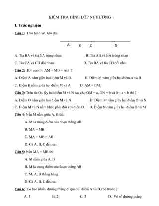 KIỂM TRA HÌNH LỚP 6 CHƯƠNG 1
I. Trắc nghiệm
Câu 1: Cho hình vẽ. Khi đó:
A. Tia BA và tia CA trùng nhau B. Tia AB và BA trùng nhau
C. Tia CA và CD đối nhau D. Tia BA và tia CD đối nhau
Câu 2: Khi nào thì AM + MB = AB ?
A. Điểm A nằm giữa hai điểm M và B. B. Điểm M nằm giữa hai điểm A và B
C. Điểm B nằm giữa hai điểm M và A D. AM = BM.
Câu 3: Trên tia Ox lấy hai điểm M và N sao cho OM = a, ON = b và 0 < a < b thì ?
A. Điểm O nằm giữa hai điểm M và N B. Điểm M nằm giữa hai điểm O và N
C. Điểm M và N nằm khác phía đối với điểm O. D. Điểm N nằm giữa hai điểm O và M
Câu 4: Nếu M nằm giữa A, B thì:
A. M là trung điểm của đoạn thẳng AB
B. MA = MB
C. MA + MB = AB
D. Cả A, B, C đều sai.
Câu 5: Nếu MA = MB thì:
A. M nằm giữa A, B
B. M là trung điểm của đoạn thẳng AB
C. M, A, B thẳng hàng
D. Cả A, B, C đều sai
Câu 6: Có bao nhiêu đường thẳng đi qua hai điểm A và B cho trước ?
A. 1 B. 2 C. 3 D. Vô số đường thẳng
. . . .
A B C D
 