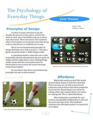 The Psychology of
     Everyday Things                                                      K ate Thomas

                                                                                               April 5, 2013

    Principles of Design                                                                       Volume 1, Issue 1


         I’ve been in many elevators in my life.
  Usually, the process is easy: get in, wait for the
  doors to close, press the button to go up or down,
  wait, then leave. There have been a few incidents
  where I have gotten on an elevator and what seems
  to be an easy process is suddenly not so easy.
        There are two fundamental principles of
  design that help users with a process: 1. Provide a
  good conceptual model. 2. Make things visible.
         A conceptual model is when the user is able
  to mentally simulate theoperation because parts are
  visible and the implication is clear. Making things
  visible means that the correct parts must be
  obviousand it must convey the correct message
  using natural signals.                                      http://www.cooper.com/journal/2010/05/hold_that_elevator.html


        Do you believe that these two fundamental
  principles are met on this elevator?

                                                                      Affordance
                                                                Which ball would you kick? We would
                                                         all most likely choose to kick the round ball.
                                                         That is because we are able to perceive its
                                                         properties and we know what those properties
                                                         are meant for. Round objects are meant for
                                                         rolling, while cube-shaped objects are meant
                                                         for staying still. This is called affordance.
                                                                After kicking the round ball, the user
                                                         receives immediately feedback that it rolls and
                                                         the action has been done. This feedback
                                                         reinforces the affordance (what it is meant for)
                                                         of an object.
http://www.skynet.ie/~keelin/project_planning.html


                                                     1
 