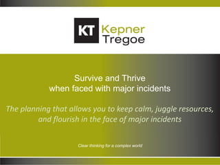 Copyright © 2013 Kepner-Tregoe, Inc. All Rights Reserved. 1
Clear thinking for a complex world
Survive and Thrive
when faced with major incidents
The planning that allows you to keep calm, juggle resources,
and flourish in the face of major incidents
 