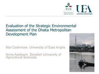 Evaluation of the Strategic Environmental Assessment of the Dhaka Metropolitan Development Plan Mat Cashmore, University of East Anglia  Anna Axelsson, Swedish University of Agricultural Sciences 