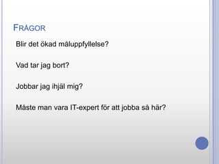FRÅGOR
Blir det ökad måluppfyllelse?
Vad tar jag bort?
Jobbar jag ihjäl mig?
Måste man vara IT-expert för att jobba så här?

 