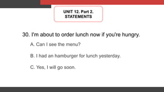 30. I'm about to order lunch now if you're hungry.
A. Can I see the menu?
B. I had an hamburger for lunch yesterday.
C. Yes, I will go soon.
UNIT 12. Part 2.
STATEMENTS
 