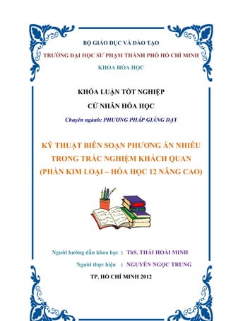 BỘ GIÁO DỤC VÀ ĐÀO TẠO
TRƯỜNG ĐẠI HỌC SƯ PHẠM THÀNH PHỐ HỒ CHÍ MINH
KHOA HÓA HỌC
KHÓA LUẬN TỐT NGHIỆP
CỬ NHÂN HÓA HỌC
Chuyên ngành: PHƯƠNG PHÁP GIẢNG DẠY
KỸ THUẬT BIÊN SOẠN PHƯƠNG ÁN NHIỄU
TRONG TRẮC NGHIỆM KHÁCH QUAN
(PHẦN KIM LOẠI – HÓA HỌC 12 NÂNG CAO)
Người hướng dẫn khoa học : ThS. THÁI HOÀI MINH
Người thực hiện : NGUYỄN NGỌC TRUNG
TP. HỒ CHÍ MINH 2012
 