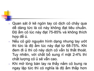 • Quan sát ở kẽ ngón tay có dịch cỏ chảy qua
dễ dàng tức là cỏ này không đạt tiêu chuẩn.
Độ ẩm cỏ lúc này đạt 75-85% và không thích
hợp để ủ.
• Nếu cỏ giữ nguyên hình dạng nhưng tay ướt
thì tức là độ ẩm lúc này đạt từ 68-75%. Khi
đem đi ủ thì cỏ này dịch cỏ vẫn bị thất thoát.
Tuy nhiên, với chất bổ sung rỉ mật 2-4% thì
chất lượng cỏ ủ sẽ vẫn cao.
• Khi mở lòng bàn tay ra thấy nắm cỏ bung ra
ngay lập tức thì có nghĩa là độ ẩm thấp hơn
 