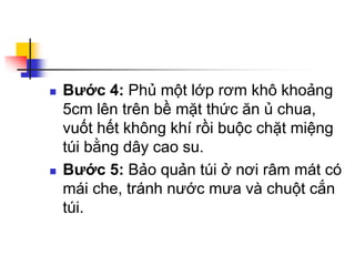  Bước 4: Phủ một lớp rơm khô khoảng
5cm lên trên bề mặt thức ăn ủ chua,
vuốt hết không khí rồi buộc chặt miệng
túi bằng dây cao su.
 Bước 5: Bảo quản túi ở nơi râm mát có
mái che, tránh nước mưa và chuột cắn
túi.
 