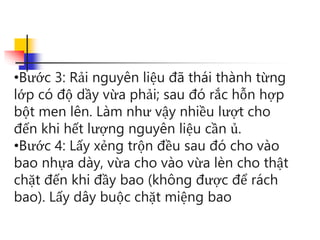 •Bước 3: Rải nguyên liệu đã thái thành từng
lớp có độ dầy vừa phải; sau đó rắc hỗn hợp
bột men lên. Làm như vậy nhiều lượt cho
đến khi hết lượng nguyên liệu cần ủ.
•Bước 4: Lấy xẻng trộn đều sau đó cho vào
bao nhựa dày, vừa cho vào vừa lèn cho thật
chặt đến khi đầy bao (không được để rách
bao). Lấy dây buộc chặt miệng bao
 