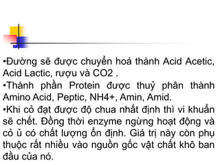 •Đường sẽ được chuyển hoá thành Acid Acetic,
Acid Lactic, rượu và CO2 .
•Thành phần Protein được thuỷ phân thành
Amino Acid, Peptic, NH4+, Amin, Amid.
•Khi cỏ đạt được độ chua nhất định thì vi khuẩn
sẽ chết. Đồng thời enzyme ngừng hoạt động và
cỏ ủ có chất lượng ổn định. Giá trị này còn phụ
thuộc rất nhiều vào nguồn gốc vật chất khô ban
đầu của nó.
 