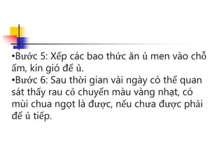 •Bước 5: Xếp các bao thức ăn ủ men vào chỗ
ấm, kín gió để ủ.
•Bước 6: Sau thời gian vài ngày có thể quan
sát thấy rau cỏ chuyển màu vàng nhạt, có
mùi chua ngọt là được, nếu chưa được phải
để ủ tiếp.
 