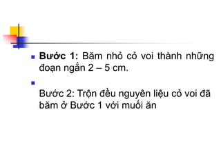  Bước 1: Băm nhỏ cỏ voi thành những
đoạn ngắn 2 – 5 cm.

Bước 2: Trộn đều nguyên liệu cỏ voi đã
băm ở Bước 1 với muối ăn
 