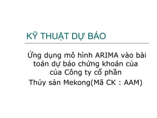 KỸ THUẬT DỰ BÁO Ứng dụng mô hình ARIMA vào bài toán dự báo chứng khoán của  của Công ty cổ phần  Thủy sản Mekong(Mã CK : AAM)  
