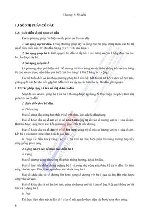 Chương 1: Hệ đếm
8
1.3 SỐ NHỊ PHÂN CÓ DẤU
1.3.1 Biểu diễn số nhị phân có dấu
Có ba phương pháp thể hiện số nhị phân có dấu sau đây.
1. Sử dụng một bit dấu. Trong phương pháp này ta dùng một bit phụ, đứng trước các bit trị
số để biểu diễn dấu, ‘0’ chỉ dấu dương (+), ‘1’ chỉ dấu âm (-).
2. Sử dụng phép bù 1. Giữ nguyên bit dấu và lấy bù 1 các bit trị số (bù 1 bằng đảo của các
bit cần được lấy bù).
3. Sử dụng phép bù 2
Là phương pháp phổ biến nhất. Số dương thể hiện bằng số nhị phân không bù (bit dấu bằng
0), còn số âm được biểu diễn qua bù 2 (bit dấu bằng 1). Bù 2 bằng bù 1 cộng 1.
Có thể biểu diễn số âm theo phương pháp bù 2 xen kẽ: bắt đầu từ bit LSB, dịch về bên trái,
giữ nguyên các bit cho đến gặp bit 1 đầu tiên và lấy bù các bit còn lại. Bit dấu giữ nguyên.
1.3.2 Các phép cộng và trừ số nhị phân có dấu
Như đã nói ở trên, phép bù 1 và bù 2 thường được áp dụng để thực hiện các phép tính nhị
phân với số có dấu.
1. Biểu diễn theo bit dấu
a. Phép cộng
Hai số cùng dấu: cộng hai phần trị số với nhau, còn dấu là dấu chung.
Hai số khác dấu và số âm có trị số nhỏ hơn: cộng trị số của số dương với bù 1 của số âm.
Bit tràn được cộng thêm vào kết quả trung gian. Dấu là dấu dương.
Hai số khác dấu và số âm có trị số lớn hơn: cộng trị số của số dương với bù 1 của số âm.
Lấy bù 1 của tổng trung gian. Dấu là dấu âm.
b. Phép trừ. Nếu lưu ý rằng, - (-) = + thì trình tự thực hiện phép trừ trong trường hợp này
cũng giống phép cộng.
2. Cộng và trừ các số theo biểu diễn bù 1
a. Cộng
Hai số dương: cộng như cộng nhị phân thông thường, kể cả bit dấu.
Hai số âm: biểu diễn chúng ở dạng bù 1 và cộng như cộng nhị phân, kể cả bit dấu. Bit tràn
cộng vào kết quả. Chú ý, kết quả được viết dưới dạng bù 1.
Hai số khác dấu và số dương lớn hơn: cộng số dương với bù 1 của số âm. Bit tràn được
cộng vào kết quả.
Hai số khác dấu và số âm lớn hơn: cộng số dương với bù 1 của số âm. Kết quả không có bit
tràn và ở dạng bù 1.
b. Trừ
Để thực hiện phép trừ, ta lấy bù 1 của số trừ, sau đó thực hiện các bước như phép cộng.
 