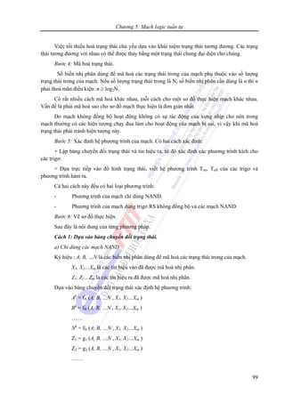 Chương 5: Mạch logic tuần tự
99
Việc tối thiểu hoá trạng thái chủ yếu dựa vào khái niệm trạng thái tương đương. Các trạng
thái tương đương với nhau có thể được thay bằng một trạng thái chung đại diện cho chúng.
Bước 4: Mã hoá trạng thái.
Số biến nhị phân dùng để mã hoá các trạng thái trong của mạch phụ thuộc vào số lượng
trạng thái trong của mạch. Nếu số lượng trạng thái trong là N, số biến nhị phân cần dùng là n thì n
phải thoả mãn điều kiện: n ≥ log2N.
Có rất nhiều cách mã hoá khác nhau, mỗi cách cho một sơ đồ thực hiện mạch khác nhau.
Vấn đề là phải mã hoá sao cho sơ đồ mạch thực hiện là đơn giản nhất.
Do mạch không đồng bộ hoạt động không có sự tác động của xung nhịp cho nên trong
mạch thường có các hiện tượng chạy đua làm cho hoạt động của mạch bị sai, vì vậy khi mã hoá
trạng thái phải tránh hiện tượng này.
Bước 5: Xác định hệ phương trình của mạch. Có hai cách xác định:
+ Lập bảng chuyển đổi trạng thái và tín hiệu ra, từ đó xác định các phương trình kích cho
các trigơ.
+ Dựa trực tiếp vào đồ hình trạng thái, viết hệ phương trình Ton, Toff của các trigơ và
phương trình hàm ra.
Cả hai cách này đều có hai loại phương trình:
- Phương trình của mạch chỉ dùng NAND.
- Phương trình của mạch dùng trigơ RS không đồng bộ và các mạch NAND
Bước 6: Vẽ sơ đồ thực hiện.
Sau đây là nội dung của từng phương pháp.
Cách 1: Dựa vào bảng chuyển đổi trạng thái.
a) Chỉ dùng các mạch NAND
Ký hiệu : A, B, …N là các biến nhị phân dùng để mã hoá các trạng thái trong của mạch.
X1, X2…Xm là các tín hiệu vào đã được mã hoá nhị phân.
Z1, Z2…Zm là các tín hiệu ra đã được mã hoá nhị phân.
Dựa vào bảng chuyển đổi trạng thái xác định hệ phương trình:
Ak
= fA (A, B, …N , X1, X2…Xm )
Bk
= fB (A, B, …N , X1, X2…Xm )
……
Nk
= fN (A, B, …N , X1, X2…Xm )
Z1 = g1 (A, B, …N , X1, X2…Xm )
Z2 = g2 (A, B, …N , X1, X2…Xm )
……
 