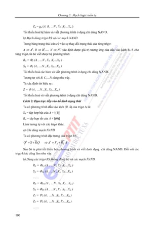 Chương 5: Mạch logic tuần tự
100
Zn = gn (A, B, …N , X1, X2…Xm )
Tối thiểu hoá hệ hàm và viết phương trình ở dạng chỉ dùng NAND.
b) Mạch dùng trigơ RS và các mạch NAND
Trong bảng trạng thái căn cứ vào sự thay đổi trạng thái của từng trigơ:
A ⇒ Ak
, B ⇒ Bk
,…, N ⇒ Nk
, xác định được giá trị tương ứng của đầu vào kích R, S cho
từng trigơ, từ đó viết được hệ phương trình:
RA = Φ1 (A , …N , X1, X2…Xm )
SA = Φ2 (A , …N , X1, X2…Xm )
Tối thiểu hoá các hàm và viết phương trình ở dạng chỉ dùng NAND.
Tương tự với B, C,…N cũng như vậy.
Ta xác định tín hiệu ra :
Z = Φ (A , …N , X1, X2…Xm )
Tối thiểu hoá và viết phương trình ở dạng chỉ dùng NAND.
Cách 2: Dựa trực tiếp vào đồ hình trạng thái
Ta có phương trình đầu vào kích (R, S) của trigơ A là:
SA = tập hợp bật của A + [(1)]
RA = tập hợp tắt của A + [(0)]
Làm tương tự với các trigơ khác.
a) Chỉ dùng mạch NAND
Ta có phương trình đặc trưng của trigơ RS
= + ⇒ = +k k
A AQ S RQ A S R A
Sau đó ta phải tối thiểu hoá phương trình và viết dưới dạng chỉ dùng NAND. Đối với các
trigơ khác cũng làm như vậy.
b) Dùng các trigơ RS không đồng bộ và các mạch NAND
RA = Φ1A (A , …N , X1, X2…Xm )
SA = Φ2A (A , …N , X1, X2…Xm )
……
RN = Φ1N (A , …N , X1, X2…Xm )
SN = Φ2N (A , …N , X1, X2…Xm )
Z1 = Ψ1 (A , …N , X1, X2…Xm )
Z2 = Ψ2 (A , …N , X1, X2…Xm )
……
 