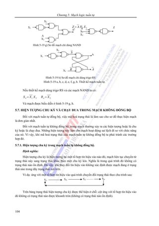 Chương 5: Mạch logic tuần tự
104
1 2=Z A X X
Nếu thiết kế mạch dùng trigơ RS và các mạch NAND ta có:
1 2 2= =A AS X X R X
Và mạch được biểu diễn ở hình 5-19 g, h.
5.7. HIỆN TƯỢNG CHU KỲ VÀ CHẠY ĐUA TRONG MẠCH KHÔNG ĐỒNG BỘ
Đối với mạch tuần tự đồng bộ, việc mã hoá trạng thái là làm sao cho sơ đồ thực hiện mạch
là đơn giản nhất.
Đối với mạch tuần tự không đồng bộ, trong mạch thường xảy ra các hiện tượng hoặc là chu
kỳ hoặc là chạy đua. Những hiện tượng này làm cho mạch hoạt động sai lệch đi so với chức năng
của nó. Vì vậy, khi mã hoá trạng thái của mạch tuần tự không đồng bộ ta phải tránh các trường
hợp đó.
5.7.1. Hiện tượng chu kỳ trong mạch tuần tự không đồng bộ.
Định nghĩa:
Hiện tượng chu kỳ là hiện tượng tại một tổ hợp tín hiệu vào nào đó, mạch liên tục chuyển từ
trạng thái này sang trạng thái khác theo một chu kỳ kín. Nghĩa là trong quá trình đó không có
trạng thái nào ổn định. Do vậy, khi thay đổi tín hiệu vào không xác định được mạch đang ở trạng
thái nào trong dãy trạng thái nói trên.
Ví dụ: ứng với một tổ hợp tín hiệu vào quá trình chuyển đổi trạng thái theo chu trình sau:
Trên bảng trạng thái hiện tượng chu kỳ được thể hiện ở chỗ: cột ứng với tổ hợp tín hiệu vào
đó không có trạng thái nào được khoanh tròn (không có trạng thái nào ổn định).
X1
X2
A
X2
Ak A
X1
X2
Z
Hình 5-19 g) Sơ đồ mạch chỉ dùng NAND
Si1
Si2 Si3 Sin
Hình 5-19 h) Sơ đồ mạch chỉ dùng trigơ RS
X1
X2
A
S
ARX2
Hình 5-19 a, b, c, d, e, f, g, h. Thiết kế mạch tuần tự.
 