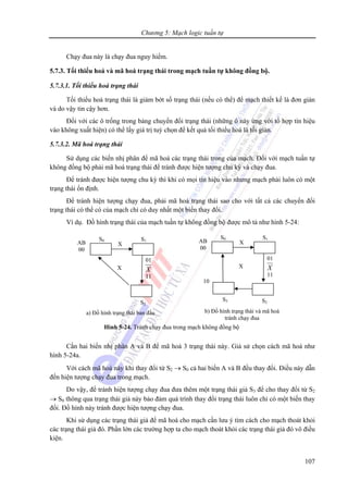 Chương 5: Mạch logic tuần tự
107
Chạy đua này là chạy đua nguy hiểm.
5.7.3. Tối thiểu hoá và mã hoá trạng thái trong mạch tuần tự không đồng bộ.
5.7.3.1. Tối thiểu hoá trạng thái
Tối thiểu hoá trạng thái là giảm bớt số trạng thái (nếu có thể) để mạch thiết kế là đơn giản
và do vậy tin cậy hơn.
Đối với các ô trống trong bảng chuyển đổi trạng thái (những ô này ứng với tổ hợp tín hiệu
vào không xuất hiện) có thể lấy giá trị tuỳ chọn để kết quả tối thiểu hoá là tối giản.
5.7.3.2. Mã hoá trạng thái
Sử dụng các biến nhị phân để mã hoá các trạng thái trong của mạch. Đối với mạch tuần tự
không đồng bộ phải mã hoá trạng thái để tránh được hiện tượng chu kỳ và chạy đua.
Để tránh được hiện tượng chu kỳ thì khi có mọi tín hiệu vào nhưng mạch phải luôn có một
trạng thái ổn định.
Để tránh hiện tượng chạy đua, phải mã hoá trạng thái sao cho với tất cả các chuyển đổi
trạng thái có thể có của mạch chỉ có duy nhất một biến thay đổi.
Ví dụ. Đồ hình trạng thái của mạch tuần tự không đồng bộ được mô tả như hình 5-24:
Cần hai biến nhị phân A và B để mã hoá 3 trạng thái này. Giả sử chọn cách mã hoá như
hình 5-24a.
Với cách mã hoá này khi thay đổi từ S2 → S0 cả hai biến A và B đều thay đổi. Điều này dẫn
đến hiện tượng chạy đua trong mạch.
Do vậy, để tránh hiện tượng chạy đua đưa thêm một trạng thái giả S3 để cho thay đổi từ S2
→ S0 thông qua trạng thái giả này bảo đảm quá trình thay đổi trạng thái luôn chỉ có một biến thay
đổi. Đồ hình này tránh được hiện tượng chạy đua.
Khi sử dụng các trạng thái giả để mã hoá cho mạch cần lưu ý tìm cách cho mạch thoát khỏi
các trạng thái giả đó. Phần lớn các trường hợp ta cho mạch thoát khỏi các trạng thái giả đó vô điều
kiện.
S0 S1
S2
X
a) Đồ hình trạng thái ban đầu
01
X
11
AB
00
X
S0 S1
S2
X
b) Đồ hình trạng thái và mã hoá
tránh chạy đua
01
X
11
AB
00
X
S3
10
Hình 5-24. Tránh chạy đua trong mạch không đồng bộ
 