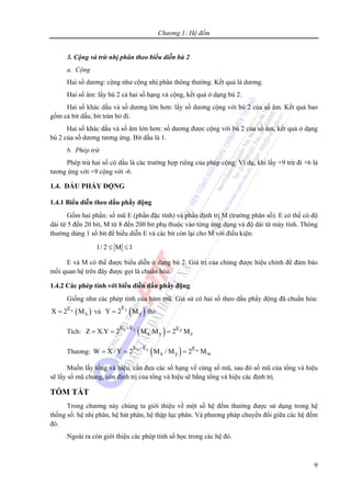 Chương 1: Hệ đếm
9
3. Cộng và trừ nhị phân theo biểu diễn bù 2
a. Cộng
Hai số dương: cộng như cộng nhị phân thông thường. Kết quả là dương.
Hai số âm: lấy bù 2 cả hai số hạng và cộng, kết quả ở dạng bù 2.
Hai số khác dấu và số dương lớn hơn: lấy số dương cộng với bù 2 của số âm. Kết quả bao
gồm cả bit dấu, bit tràn bỏ đi.
Hai số khác dấu và số âm lớn hơn: số dương được cộng với bù 2 của số âm, kết quả ở dạng
bù 2 của số dương tương ứng. Bit dấu là 1.
b. Phép trừ
Phép trừ hai số có dấu là các trường hợp riêng của phép cộng. Ví dụ, khi lấy +9 trừ đi +6 là
tương ứng với +9 cộng với -6.
1.4. DẤU PHẨY ĐỘNG
1.4.1 Biểu diễn theo dấu phẩy động
Gồm hai phần: số mũ E (phần đặc tính) và phần định trị M (trường phân số). E có thể có độ
dài từ 5 đến 20 bit, M từ 8 đến 200 bit phụ thuộc vào từng ứng dụng và độ dài từ máy tính. Thông
thường dùng 1 số bit để biểu diễn E và các bit còn lại cho M với điều kiện:
1/ 2 M 1≤ ≤
E và M có thể được biểu diễn ở dạng bù 2. Giá trị của chúng được hiệu chỉnh để đảm bảo
mối quan hệ trên đây được gọi là chuẩn hóa.
1.4.2 Các phép tính với biểu diễn dấu phẩy động
Giống như các phép tính của hàm mũ. Giả sử có hai số theo dấu phẩy động đã chuẩn hóa:
( )xE
xX 2 M= và ( )yE
yY 2 M= thì:
Tích: ( )x y Z
E E E
x y zZ X.Y 2 M .M 2 M
+
= = =
Thương: ( )x y w
E E E
x y wW X / Y 2 M / M 2 M
−
= = =
Muốn lấy tổng và hiệu, cần đưa các số hạng về cùng số mũ, sau đó số mũ của tổng và hiệu
sẽ lấy số mũ chung, còn định trị của tổng và hiệu sẽ bằng tổng và hiệu các định trị.
TÓM TẮT
Trong chương này chúng ta giới thiệu về một số hệ đếm thường được sử dụng trong hệ
thống số: hệ nhị phân, hệ bát phân, hệ thập lục phân. Và phương pháp chuyển đổi giữa các hệ đếm
đó.
Ngoài ra còn giới thiệu các phép tính số học trong các hệ đó.
 