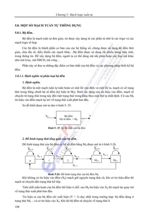 Chương 5: Mạch logic tuần tự
108
5.8. MỘT SỐ MẠCH TUẦN TỰ THÔNG DỤNG
5.8.1. Bộ đếm.
Bộ đếm là mạch tuần tự đơn giản, nó được xây dựng từ các phần tử nhớ là các trigơ và các
mạch logic tổ hợp.
Các bộ đếm là thành phần cơ bản của các hệ thống số, chúng được sử dụng để đếm thời
gian, chia tần số, điều khiển các mạch khác…Bộ đếm được sử dụng rất nhiều trong máy tính,
trong thông tin. Để xây dựng bộ đếm, người ta có thể dùng mã nhị phân hoặc các loại mã khác
như mã Gray, mã NBCD, mã vòng…
Phần này sẽ đưa ra những đặc điểm cơ bản nhất của bộ đếm và các phương pháp thiết kế bộ
đếm.
5.8.1.1. Định nghĩa và phân loại bộ đếm
1. Định nghĩa.
Bộ đếm là một mạch tuần tự tuần hoàn có một lối vào đếm và một lối ra, mạch có số trạng
thái trong bằng chính hệ số đếm (ký hiệu là Mđ). Dưới tác dụng của tín hiệu vào đếm, mạch sẽ
chuyển từ trạng thái trong này đến một trạng thái trong khác theo một thứ tự nhất định. Cứ sau Mđ
tín hiệu vào đếm mạch lại trở về trạng thái xuất phát ban đầu.
Sơ đồ khối được mô tả như ở hình 5- 25.
2. Đồ hình trạng thái tổng quát của bộ đếm.
Đồ hình trạng thái của bộ đếm có hệ số đếm bằng Mđ được mô tả ở hình 5-26.
Khi không có tín hiệu vào đếm (Xđ) mạch giữ nguyên trạng thái cũ, khi có tín hiệu đếm thì
mạch sẽ chuyển đến trạng thái kế tiếp.
Tính chất tuần hoàn của bộ đếm thể hiện ở chỗ: sau Mđ tín hiệu vào Xđ thì mạch lại quay trở
về trạng thái xuất phát ban đầu.
Tín hiệu ra của bộ đếm chỉ xuất hiện (Y = 1) duy nhất trong trường hợp: bộ đếm đang ở
trạng thái Mđ - 1 và có tín hiệu vào Xđ. Khi đó bộ đếm sẽ chuyển về trạng thái 0.
Bộ đếm
Hệ số đếm = Mđ
Xđ Y
Hình 5- 25 Sơ đồ khối của bộ đếm
0
0/dX
Xđ / 0
1
0/dX
2
0/dX
Mđ-2
0/dX
Mđ-1
0/dX
Xđ / 0 Xđ / 0
Xđ / 0
Xđ / 1
Hình 5-26. Đồ hình trạng thái của bộ đếm Mđ
 