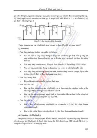 Chương 5: Mạch logic tuần tự
115
ghi n bit thông tin, người ta sử dụng n trigơ, đầu ra của trigơ này mắc tới đầu vào của trigơ kế tiếp.
Bộ ghi dịch ghi được n bit thông tin được gọi là bộ ghi dịch n bit. Hình 5- 37 là sơ đồ của một bộ
ghi dịch 4 bit dùng trigơ D
Thông tin được nạp vào bộ ghi dịch từng bit một và được đồng bộ với xung nhịp C.
b) Phân loại:
- Phân theo cách đưa tín hiệu vào và lấy tín hiệu ra:
♦ Vào nối tiếp, ra song song: thông tin được đưa vào thanh ghi dịch tuần tự từng bit
một, số liệu được đưa ra đồng thời tức là tất cả n trigơ của thanh ghi được đọc cùng
một lúc.
♦ Vào song song, ra song song: thông tin được đưa vào và lấy ra đồng thời ở n trigơ.
♦ Vào nối tiếp, ra nối tiếp: thông tin được đưa vào và lấy ra tuần tự từng bit một.
♦ Vào song song, ra nối tiếp: thông tin được đưa vào đồng thời cả n trigơ, lấy ra tuần
tự từng bit một dưới sự điều khiển của xung nhịp.
- Phân theo hướng dịch:
♦ Dịch phải, dịch trái, dịch hai hướng, dịch vòng
- Phân theo đầu vào:
♦ Đầu vào đơn: mỗi trigơ trong bộ ghi dịch chỉ sử dụng một đầu vào điều khiển, ví dụ
như trigơ D hay các trigơ khác mắc theo kiểu D.
♦ Đầu vào đôi: các trigơ trong bộ ghi dịch sử dụng cả hai đầuvào điều khiển , ví dụ hai
lối vào điều khiển của trigơ JK hay trigơ RS.
- Phân theo đầu ra:
♦ Đầu ra đơn: mỗi trigơ trong bộ ghi dịch chỉ có một đầu ra Qi (hay iQ ) được đưa ra
chân của vi mạch.
♦ Đầu ra đôi: cả hai đầu ra của trigơ Qi và iQ đều được đưa ra chân của vi mạch.
c) Ứng dụng của bộ ghi dịch
Bộ ghi dịch được sử dụng rộng rãi để nhớ dữ liệu, chuyển dữ liệu từ song song thành nối
tiếp và ngược lại. Bộ ghi dịch là thành phần không thể thiếu được trong CPU của các hệ vi xử lý,
trong các cổng vào/ra có khả năng lập trình.
Hình 5-37. Bộ ghi dịch 4 bit dịch phải
Clock
D0 Q0
>
0Q
D1 Q1
>
1Q
D2 Q2
>
2Q
Lối vào
D2 Q2
>
3Q
 