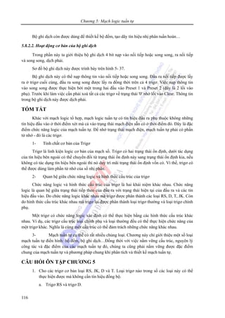 Chương 5: Mạch logic tuần tự
116
Bộ ghi dịch còn được dùng để thiết kế bộ đếm, tạo dãy tín hiệu nhị phân tuần hoàn…
5.8.2.2. Hoạt động cơ bản của bộ ghi dịch
Trong phần này ta giới thiệu bộ ghi dịch 4 bit nạp vào nối tiếp hoặc song song, ra nối tiếp
và song song, dịch phải.
Sơ đồ bộ ghi dịch này được trình bày trên hình 5- 37.
Bộ ghi dịch này có thể nạp thông tin vào nối tiếp hoặc song song. Đầu ra nối tiếp được lấy
ra ở trigơ cuối cùng, đầu ra song song được lấy ra đồng thời trên cả 4 trigơ. Việc nạp thông tin
vào song song được thực hiện bởi một trong hai đầu vào Preset 1 và Preset 2 (đây là 2 lối vào
phụ). Trước khi làm việc cần phải xoá tất cả các trigơ về trạng thái '0' nhờ lối vào Clear. Thông tin
trong bộ ghi dịch này được dịch phải.
TÓM TẮT
Khác với mạch logic tổ hợp, mạch logic tuần tự có tín hiệu đầu ra phụ thuộc không những
tín hiệu đầu vào ở thời điểm xét mà cả vào trạng thái mạch điện sẵn có ở thời điểm đó. Đây là đặc
điểm chức năng logic của mạch tuần tự. Để nhớ trạng thái mạch điện, mạch tuần tự phải có phần
tử nhớ - đó là các trigơ.
1- Tính chất cơ bản của Trigơ
Trigơ là linh kiện logic cơ bản của mạch số. Trigơ có hai trạng thái ổn định, dưới tác dụng
của tín hiệu bên ngoài có thể chuyển đổi từ trạng thái ổn định này sang trạng thái ổn định kia, nếu
không có tác dụng tín hiệu bên ngoài thì nó duy trì mãi trạng thái ổn định vốn có. Vì thế, trigơ có
thể được dùng làm phần tử nhớ của số nhị phân.
2- Quan hệ giữa chức năng logic và hình thức cấu trúc của trigơ
Chức năng logic và hình thức cấu trúc của trigơ là hai khái niệm khác nhau. Chức năng
logic là quan hệ giữa trạng thái tiếp theo của đầu ra với trạng thái hiện tại của đầu ra và các tín
hiệu đầu vào. Do chức năng logic khác nhau mà trigơ được phân thành các loại RS, D, T, JK. Còn
do hình thức cấu trúc khác nhau mà trigơ lại được phân thành loại trigơ thường và loại trigơ chính
phụ.
Một trigơ có chức năng logic xác định có thể thực hiện bằng các hình thức cấu trúc khác
nhau. Ví dụ, các trigơ cấu trúc loại chính phụ và loại thường đều có thể thực hiện chức năng của
một trigơ khác. Nghĩa là cùng một cấu trúc có thể đảm trách những chức năng khác nhau.
3- Mạch tuần tự cụ thể có rất nhiều chủng loại. Chương này chỉ giới thiệu một số loại
mạch tuần tự điển hình: bộ đếm, bộ ghi dịch…Đồng thời với việc nắm vững cấu trúc, nguyên lý
công tác và đặc điểm của các mạch tuần tự đó, chúng ta cũng phải nắm vững được đặc điểm
chung của mạch tuần tự và phương pháp chung khi phân tích và thiết kế mạch tuần tự.
CÂU HỎI ÔN TẬP CHƯƠNG 5
1. Cho các trigơ cơ bản loại RS, JK, D và T. Loại trigơ nào trong số các loại này có thể
thực hiện được mà không cần tín hiệu đồng bộ.
a. Trigơ RS và trigơ D.
 