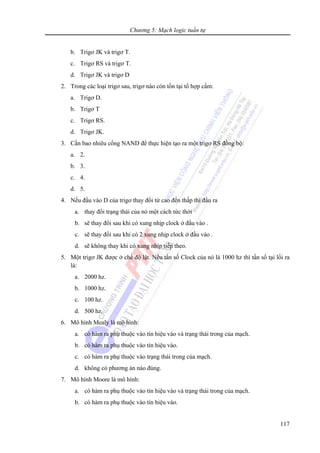 Chương 5: Mạch logic tuần tự
117
b. Trigơ JK và trigơ T.
c. Trigơ RS và trigơ T.
d. Trigơ JK và trigơ D
2. Trong các loại trigơ sau, trigơ nào còn tồn tại tổ hợp cấm:
a. Trigơ D.
b. Trigơ T
c. Trigơ RS.
d. Trigơ JK.
3. Cần bao nhiêu cổng NAND để thực hiện tạo ra một trigơ RS đồng bộ:
a. 2.
b. 3.
c. 4.
d. 5.
4. Nếu đầu vào D của trigơ thay đổi từ cao đến thấp thì đầu ra
a. thay đổi trạng thái của nó một cách tức thời
b. sẽ thay đổi sau khi có xung nhịp clock ở đầu vào .
c. sẽ thay đổi sau khi có 2 xung nhịp clock ở đầu vào .
d. sẽ không thay khi có xung nhịp tiếp theo.
5. Một trigơ JK được ở chế độ lật. Nếu tần số Clock của nó là 1000 hz thì tần số tại lối ra
là:
a. 2000 hz.
b. 1000 hz.
c. 100 hz.
d. 500 hz.
6. Mô hình Mealy là mô hình:
a. có hàm ra phụ thuộc vào tín hiệu vào và trạng thái trong của mạch.
b. có hàm ra phụ thuộc vào tín hiệu vào.
c. có hàm ra phụ thuộc vào trạng thái trong của mạch.
d. không có phương án nào đúng.
7. Mô hình Moore là mô hình:
a. có hàm ra phụ thuộc vào tín hiệu vào và trạng thái trong của mạch.
b. có hàm ra phụ thuộc vào tín hiệu vào.
 