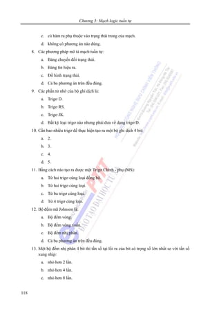 Chương 5: Mạch logic tuần tự
118
c. có hàm ra phụ thuộc vào trạng thái trong của mạch.
d. không có phương án nào đúng.
8. Các phương pháp mô tả mạch tuần tự:
a. Bảng chuyển đổi trạng thái.
b. Bảng tín hiệu ra.
c. Đồ hình trạng thái.
d. Cả ba phương án trên đều đúng.
9. Các phần tử nhớ của bộ ghi dịch là:
a. Trigơ D.
b. Trigơ RS.
c. Trigơ JK.
d. Bất kỳ loại trigơ nào nhưng phải đưa về dạng trigơ D.
10. Cần bao nhiêu trigơ để thực hiện tạo ra một bộ ghi dịch 4 bit:
a. 2.
b. 3.
c. 4.
d. 5.
11. Bằng cách nào tạo ra được một Trigơ Chính - phụ (MS):
a. Từ hai trigơ cùng loại đồng bộ.
b. Từ hai trigơ cùng loại.
c. Từ ba trigơ cùng loại.
d. Từ 4 trigơ cùng loại.
12. Bộ đếm mã Johnson là:
a. Bộ đếm vòng.
b. Bộ đếm vòng xoắn.
c. Bộ đếm nhị phân.
d. Cả ba phương án trên đều đúng.
13. Một bộ đếm nhị phân 4 bit thì tần số tại lối ra của bit có trọng số lớn nhất so với tần số
xung nhịp:
a. nhỏ hơn 2 lần.
b. nhỏ hơn 4 lần.
c. nhỏ hơn 8 lần.
 
