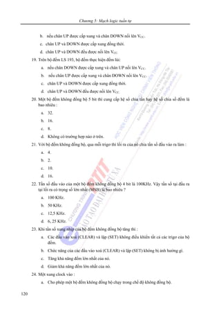 Chương 5: Mạch logic tuần tự
120
b. nếu chân UP được cấp xung và chân DOWN nối lên VCC.
c. chân UP và DOWN được cấp xung đồng thời.
d. chân UP và DOWN đều được nối lên VCC.
19. Trên bộ đếm LS 193, bộ đếm thực hiện đếm lùi:
a. nếu chân DOWN được cấp xung và chân UP nối lên VCC.
b. nếu chân UP được cấp xung và chân DOWN nối lên VCC.
c. chân UP và DOWN được cấp xung đồng thời.
d. chân UP và DOWN đều được nối lên VCC.
20. Một bộ đếm không đồng bộ 5 bit thì cung cấp hệ số chia tần hay hệ số chia số đếm là
bao nhiêu :
a. 32.
b. 16.
c. 8.
d. Không có trường hợp nào ở trên.
21. Với bộ đếm không đồng bộ, qua mỗi trigơ thì lối ra của nó chia tần số đầu vào ra làm :
a. 4.
b. 2.
c. 10.
d. 16.
22. Tần số đầu vào của một bộ đếm không đồng bộ 4 bit là 100KHz. Vậy tần số tại đầu ra
tại lối ra có trọng số lớn nhất (MSB) là bao nhiêu ?
a. 100 KHz.
b. 50 KHz.
c. 12,5 KHz.
d. 6, 25 KHz.
23. Khi tần số xung nhịp của bộ đếm không đồng bộ tăng thì :
a. Các đầu vào xoá (CLEAR) và lập (SET) không điều khiển tất cả các trigơ của bộ
đếm.
b. Chức năng của các đầu vào xoá (CLEAR) và lập (SET) không bị ảnh hưởng gì.
c. Tăng khả năng đếm lớn nhất của nó.
d. Giảm khả năng đếm lớn nhất của nó.
24. Một xung clock vào :
a. Cho phép một bộ đếm không đồng bộ chạy trong chế độ không đồng bộ.
 
