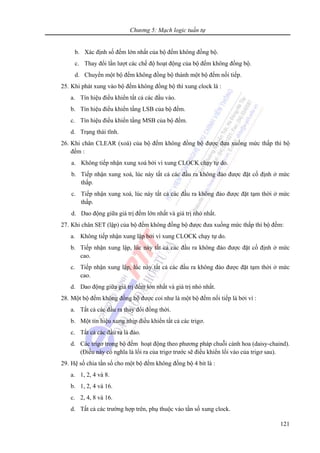 Chương 5: Mạch logic tuần tự
121
b. Xác định số đếm lớn nhất của bộ đếm không đồng bộ.
c. Thay đổi lần lượt các chế độ hoạt động của bộ đếm không đồng bộ.
d. Chuyển một bộ đếm không đồng bộ thành một bộ đếm nối tiếp.
25. Khi phát xung vào bộ đếm không đồng bộ thì xung clock là :
a. Tín hiệu điều khiển tất cả các đầu vào.
b. Tín hiệu điều khiển tầng LSB của bộ đếm.
c. Tín hiệu điều khiển tầng MSB của bộ đếm.
d. Trạng thái tĩnh.
26. Khi chân CLEAR (xoá) của bộ đếm không đồng bộ được đưa xuống mức thấp thì bộ
đếm :
a. Không tiếp nhận xung xoá bởi vì xung CLOCK chạy tự do.
b. Tiếp nhận xung xoá, lúc này tất cả các đầu ra không đảo được đặt cố định ở mức
thấp.
c. Tiếp nhận xung xoá, lúc này tất cả các đầu ra không đảo được đặt tạm thời ở mức
thấp.
d. Dao động giữa giá trị đếm lớn nhất và giá trị nhỏ nhất.
27. Khi chân SET (lập) của bộ đếm không đồng bộ được đưa xuống mức thấp thì bộ đếm:
a. Không tiếp nhận xung lập bởi vì xung CLOCK chạy tự do.
b. Tiếp nhận xung lập, lúc này tất cả các đầu ra không đảo được đặt cố định ở mức
cao.
c. Tiếp nhận xung lập, lúc này tất cả các đầu ra không đảo được đặt tạm thời ở mức
cao.
d. Dao động giữa giá trị đếm lớn nhất và giá trị nhỏ nhất.
28. Một bộ đếm không đồng bộ được coi như là một bộ đếm nối tiếp là bởi vì :
a. Tất cả các đầu ra thay đổi đồng thời.
b. Một tín hiệu xung nhịp điều khiển tất cả các trigơ.
c. Tất cả các đầu ra là đảo.
d. Các trigơ trong bộ đếm hoạt động theo phương pháp chuỗi cánh hoa (daisy-chaind).
(Điều này có nghĩa là lối ra của trigơ trước sẽ điều khiển lối vào của trigơ sau).
29. Hệ số chia tần số cho một bộ đếm không đồng bộ 4 bit là :
a. 1, 2, 4 và 8.
b. 1, 2, 4 và 16.
c. 2, 4, 8 và 16.
d. Tất cả các trường hợp trên, phụ thuộc vào tần số xung clock.
 