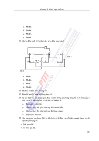 Chương 5: Mạch logic tuần tự
123
a. Mod 5.
b. Mod 6.
c. Mod 7.
d. Mod 8.
35. Cho bộ đếm hình 4. Cho biết đây là bộ đếm Mod mấy?
a. Mod 5.
b. Mod 6.
c. Mod 7.
d. Mod 8.
36. Thiết kế bộ đếm Mod 9 đồng bộ.
37. Thiết kế bộ đếm Mod 9 không đồng bộ.
38. Bộ ghi dịch của bạn được reset. Sau 4 sườn dương của xung clock tất cả 4 lối ra đều ở
mức cao. Kết luận của bạn về các lối vào dữ liệu là:
a. được đặt ở mức thấp.
b. Lần lượt thay đổi giữa hai trạng thái cao và thấp.
c. Lần lượt thay đổi giữa hai trạng thái thấp và cao.
d. được đặt ở mức cao.
39. Nếu mạch của bạn được thiết kế để dịch trái dữ liệu vào nối tiếp, sau đó luồng bit dữ
liệu chuyển động từ:
a. Trái qua phải.
b. Từ phải qua trái.
Clock
J1 Q1
>
K1
'1'
J2 Q2
>
K2 Q
Hình 4
J0 Q0
>
K0 Q
 