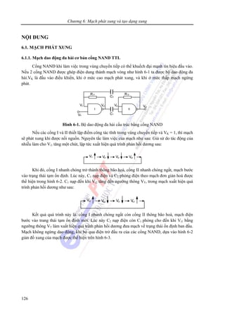 Chương 6: Mạch phát xung và tạo dạng xung
126
NỘI DUNG
6.1. MẠCH PHÁT XUNG
6.1.1. Mạch dao động đa hài cơ bản cổng NAND TTL
Cổng NAND khi làm việc trong vùng chuyển tiếp có thể khuếch đại mạnh tín hiệu đầu vào.
Nếu 2 cổng NAND được ghép điện dung thành mạch vòng như hình 6-1 ta được bộ dao động đa
hài.VK là đầu vào điều khiển, khi ở mức cao mạch phát xung, và khi ở mức thấp mạch ngừng
phát.
Hình 6-1. Bộ dao động đa hài cấu trúc bằng cổng NAND
Nếu các cổng I và II thiết lập điểm công tác tĩnh trong vùng chuyển tiếp và VK = 1, thì mạch
sẽ phát xung khi được nối nguồn. Nguyên tắc làm việc của mạch như sau: Giả sử do tác động của
nhiễu làm cho Vi1 tăng một chút, lập tức xuất hiện quá trình phản hồi dương sau:
Khi đó, cổng I nhanh chóng trở thành thông bão hoà, cổng II nhanh chóng ngắt, mạch bước
vào trạng thái tạm ổn định. Lúc này, C1 nạp điện và C2 phóng điện theo mạch đơn giản hoá được
thể hiện trong hình 6-2. C1 nạp đến khi Vi2 tăng đến ngưỡng thông VT, trong mạch xuất hiện quá
trình phản hồi dương như sau:
Kết quả quá trình này là: cổng I nhanh chóng ngắt còn cổng II thông bão hoà, mạch điện
bước vào trang thái tạm ổn định mới. Lúc này C2 nạp điện còn C1 phóng cho đến khi Vi1 bằng
ngưỡng thông VT làm xuất hiện quá trình phản hồi dương đưa mạch về trạng thái ổn định ban đầu.
Mạch không ngừng dao động, khi bỏ qua điện trở đầu ra của các cổng NAND, dựa vào hình 6-2
giản đồ xung của mạch được thể hiện trên hình 6-3.
 