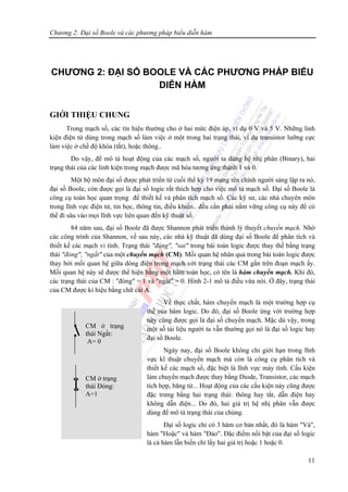 Chương 2: Đại số Boole và các phương pháp biểu diễn hàm
11
CHƯƠNG 2: ĐẠI SỐ BOOLE VÀ CÁC PHƯƠNG PHÁP BIỂU
DIỄN HÀM
GIỚI THIỆU CHUNG
Trong mạch số, các tín hiệu thường cho ở hai mức điện áp, ví dụ 0 V và 5 V. Những linh
kiện điện tử dùng trong mạch số làm việc ở một trong hai trạng thái, ví dụ transistor lưỡng cực
làm việc ở chế độ khóa (tắt), hoặc thông..
Do vậy, để mô tả hoạt động của các mạch số, người ta dùng hệ nhị phân (Binary), hai
trạng thái của các linh kiện trong mạch được mã hóa tương ứng thành 1 và 0.
Một bộ môn đại số được phát triển từ cuối thể kỷ 19 mang tên chính người sáng lập ra nó,
đại số Boole, còn được gọi là đại số logic rất thích hợp cho việc mô tả mạch số. Đại số Boole là
công cụ toán học quan trọng để thiết kế và phân tích mạch số. Các kỹ sư, các nhà chuyên môn
trong lĩnh vực điện tử, tin học, thông tin, điều khiển.. đều cần phải nắm vững công cụ này để có
thể đi sâu vào mọi lĩnh vực liên quan đến kỹ thuật số.
84 năm sau, đại số Boole đã được Shannon phát triển thành lý thuyết chuyển mạch. Nhờ
các công trình của Shannon, về sau này, các nhà kỹ thuật đã dùng đại số Boole để phân tích và
thiết kế các mạch vi tính. Trạng thái "đúng", "sai" trong bài toán logic được thay thế bằng trạng
thái "đóng", "ngắt" của một chuyển mạch (CM). Mối quan hệ nhân quả trong bài toán logic được
thay bởi mối quan hệ giữa dòng điện trong mạch với trạng thái các CM gắn trên đoạn mạch ấy.
Mối quan hệ này sẽ được thể hiện bằng một hàm toán học, có tên là hàm chuyển mạch. Khi đó,
các trạng thái của CM : "đóng" = 1 và "ngắt" = 0. Hình 2-1 mô tả điều vừa nói. Ở đây, trạng thái
của CM được kí hiệu bằng chữ cái A.
Về thực chất, hàm chuyển mạch là một trường hợp cụ
thể của hàm logic. Do đó, đại số Boole ứng với trường hợp
này cũng được gọi là đại số chuyển mạch. Mặc dù vậy, trong
một số tài liệu người ta vẫn thường gọi nó là đại số logic hay
đại số Boole.
Ngày nay, đại số Boole không chỉ giới hạn trong lĩnh
vực kĩ thuật chuyển mạch mà còn là công cụ phân tích và
thiết kế các mạch số, đặc biệt là lĩnh vực máy tính. Cấu kiện
làm chuyển mạch được thay bằng Diode, Transistor, các mạch
tích hợp, băng từ... Hoạt động của các cấu kiện này cũng được
đặc trưng bằng hai trạng thái: thông hay tắt, dẫn điện hay
không dẫn điện... Do đó, hai giá trị hệ nhị phân vẫn được
dùng để mô tả trạng thái của chúng.
Đại số logic chỉ có 3 hàm cơ bản nhất, đó là hàm "Và",
hàm "Hoặc" và hàm "Đảo". Đặc điểm nổi bật của đại số logic
là cả hàm lẫn biến chỉ lấy hai giá trị hoặc 1 hoặc 0.
CM ở trạng
thái Ngắt:
A= 0
CM ở trạng
thái Đóng:
A=1
 