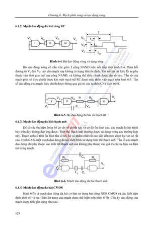 Chương 6: Mạch phát xung và tạo dạng xung
128
6.1.2. Mạch dao động đa hài vòng RC
Hình 6-4. Bộ dao động vòng và dạng sóng
Bộ dao động vòng có cấu trúc gồm 3 cổng NAND mắc nối tiếp như hình 6-4. Phản hồi
dương từ Vo đến Vi1 làm cho mạch này không có trạng thái ổn định. Tần số của tín hiệu lối ra phụ
thuộc vào thời gian trễ của cổng NAND, và không thể điều chỉnh được tần số này. Tần số của
mạch phát sẽ điều chỉnh được khi một mạch trễ RC được mắc thêm vào mạch như hình 6-5. Tần
số dao động của mạch điều chỉnh được thông qua giá trị của tụ điện C và điện trở R.
Hình 6-5. Bộ dao động đa hài có mạch RC
6.1.3. Mạch dao động đa hài thạch anh
Để có các tín hiệu đồng hồ có tần số chính xác và có độ ổn định cao, các mạch đa hài trình
bày trên đây không đáp ứng được. Tinh thể thạch anh thường được sử dụng trong các trường hợp
này. Thạch anh có tính ổn định tần số tốt, hệ số phẩm chất rất cao dẫn đến tính chọn lọc tần số rất
cao. Hình 6-6 là một mạch dao động đa hài điển hình sử dụng tinh thể thạch anh. Tần số của mạch
dao động chỉ phụ thuộc vào tinh thể thạch anh mà không phụ thuộc vào giá trị các tụ điện và điện
trở trong mạch.
Hình 6-6. Mạch dao động đa hài thạch anh
6.1.4. Mạch dao động đa hài CMOS
Hình 6-7a là mạch dao động đa hài cơ bản sử dụng hai cổng NOR CMOS và các linh kiện
định thời trở và tụ. Giản đồ xung của mạch được thể hiện trên hình 6-7b. Chu kỳ dao động của
mạch được tính gần đúng như sau:
 