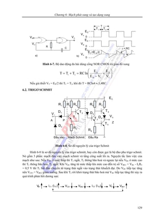 Chương 6: Mạch phát xung và tạo dạng xung
129
Hình 6-7. Bộ dao động đa hài dùng cổng NOR CMOS và giản đồ xung
⎟⎟
⎠
⎞
⎜⎜
⎝
⎛
+
−
=+=
T
D
TD
D
21
V
E
VE
E
lnRCTTT
Nếu giả thiết VT = ED/2 thì T1 = T2, khi đó T = RCln4 ≈ 1,4RC.
6.2. TRIGƠ SCHMIT
R1 R2 R4
R3
R5 R7
R6
D1
D0
D3
D4T1
T2
T3
T4
T5
Vo
V i
EC
Z
A P
Đầu vào Mạch Schmit Đầu Ra
Hình 6-8. Sơ đồ nguyên lý của trigơ Schmit
Hình 6-8 là sơ đồ nguyên lý của trigơ schmitt, hay còn được gọi là bộ đảo pha trigơ schmit.
Nó gồm 3 phần: mạch đầu vào, mạch schmit và tầng công suất lối ra. Nguyên tắc làm việc của
mạch như sau: Nếu VB1 ở mức thấp thì T1 ngắt, T2 thông bão hoà và ngược lại nếu VB1 ở mức cao
thì T1 thông bão hoà, T2 ngắt. Khi VB1 tăng từ mức thấp lên mức cao đến trị số VBE1 = VB1 - ILR3
= 0,5 V thì T1 bắt đầu chuyển từ trạng thái ngắt vào trạng thái khuếch đại. Do VB1 tiếp tục tăng
nên VCE1 = VBE2 giảm xuống. Sau khi T2 rời khỏi trạng thái bão hoà mà VB1 tiếp tục tăng thì xảy ra
quá trình phản hồi dương sau:
 